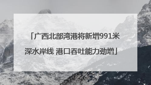广西北部湾港将新增991米深水岸线 港口吞吐能力劲增
