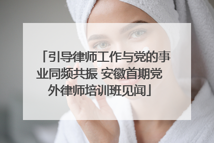 引导律师工作与党的事业同频共振 安徽首期党外律师培训班见闻