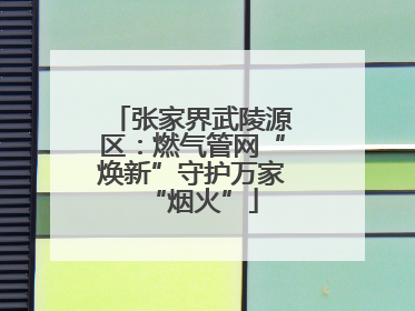 张家界武陵源区：燃气管网“焕新”守护万家“烟火”