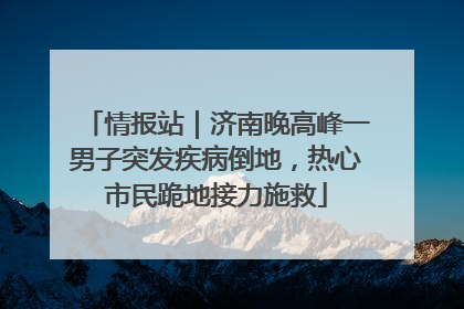 情报站｜济南晚高峰一男子突发疾病倒地，热心市民跪地接力施救