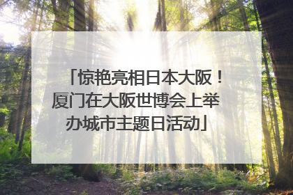 惊艳亮相日本大阪！厦门在大阪世博会上举办城市主题日活动