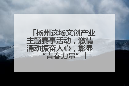 扬州这场文创产业主题赛事活动，激情涌动振奋人心，彰显“青春力量”