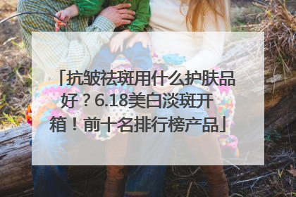 抗皱祛斑用什么护肤品好？6.18美白淡斑开箱！前十名排行榜产品