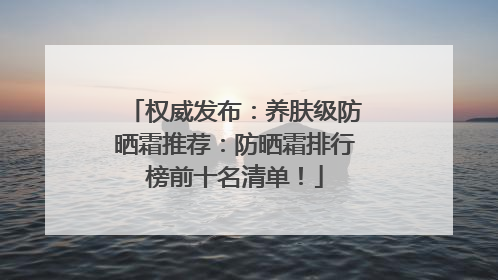 权威发布：养肤级防晒霜推荐：防晒霜排行榜前十名清单！