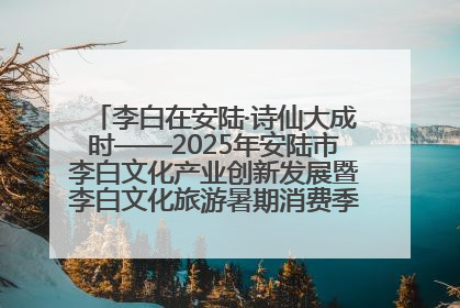 李白在安陆·诗仙大成时——2025年安陆市李白文化产业创新发展暨李白文化旅游暑期消费季活动在武汉启幕