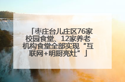 枣庄台儿庄区76家校园食堂、12家养老机构食堂全部实现“互联网+明厨亮灶”