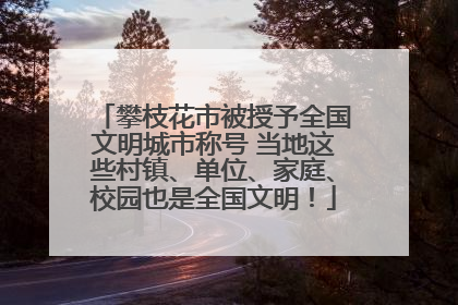 攀枝花市被授予全国文明城市称号 当地这些村镇、单位、家庭、校园也是全国文明！