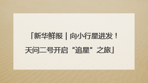 新华鲜报|向小行星进发!天问二号开启“追星”之旅
