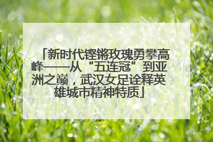 新时代铿锵玫瑰勇攀高峰——从“五连冠”到亚洲之巅，武汉女足诠释英雄城市精神特质