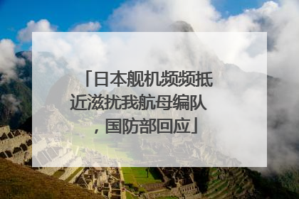 日本舰机频频抵近滋扰我航母编队，国防部回应