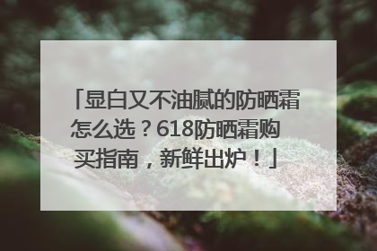 显白又不油腻的防晒霜怎么选？618防晒霜购买指南，新鲜出炉！