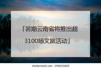 暑期云南省将推出超3100场文旅活动