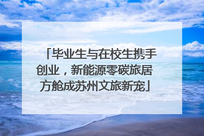 毕业生与在校生携手创业，新能源零碳旅居方舱成苏州文旅新宠