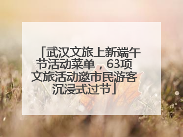 武汉文旅上新端午节活动菜单，63项文旅活动邀市民游客沉浸式过节