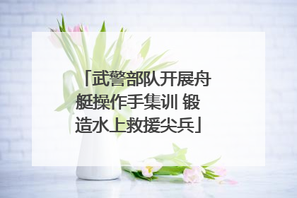 武警部队开展舟艇操作手集训 锻造水上救援尖兵