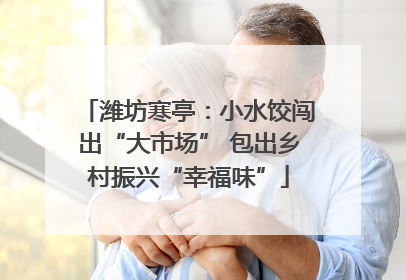 潍坊寒亭：小水饺闯出“大市场” 包出乡村振兴“幸福味”