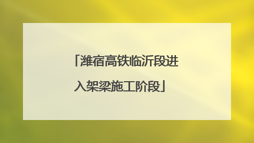 潍宿高铁临沂段进入架梁施工阶段