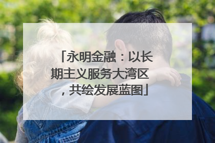 永明金融：以长期主义服务大湾区，共绘发展蓝图