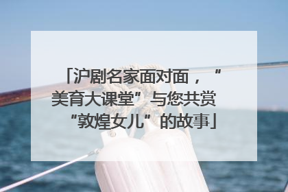 沪剧名家面对面，“美育大课堂”与您共赏“敦煌女儿”的故事