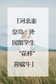 河北秦皇岛：外国留学生“花样”迎端午