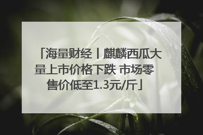 海量财经丨麒麟西瓜大量上市价格下跌 市场零售价低至1.3元/斤