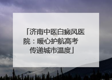 济南中医白癜风医院：暖心护航高考 传递城市温度