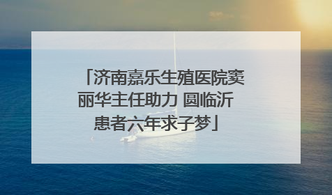 济南嘉乐生殖医院窦丽华主任助力 圆临沂患者六年求子梦