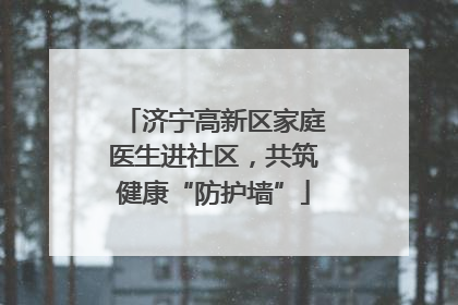 济宁高新区家庭医生进社区，共筑健康“防护墙”