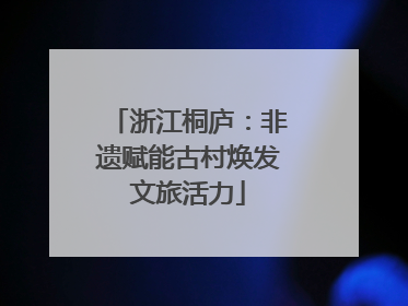 浙江桐庐：非遗赋能古村焕发文旅活力