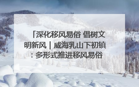 深化移风易俗 倡树文明新风｜威海乳山下初镇：多形式推进移风易俗 共筑文明和谐新风尚
