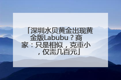 深圳水贝黄金出现黄金版Labubu？商家：只是相似，克重小，仅需几百元