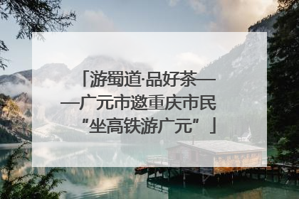 游蜀道·品好茶——广元市邀重庆市民“坐高铁游广元”