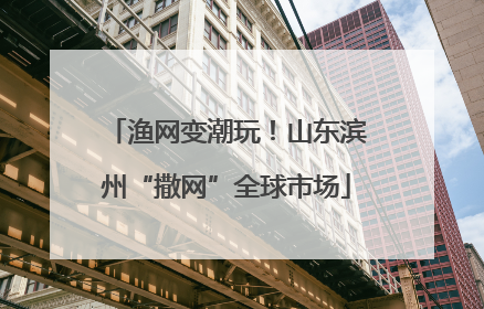 渔网变潮玩！山东滨州“撒网”全球市场
