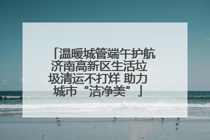 温暖城管端午护航 济南高新区生活垃圾清运不打烊 助力城市“洁净美”