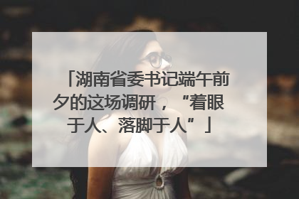 湖南省委书记端午前夕的这场调研，“着眼于人、落脚于人”