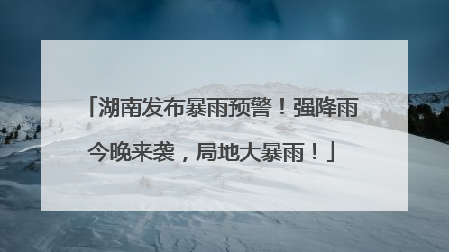 湖南发布暴雨预警！强降雨今晚来袭，局地大暴雨！