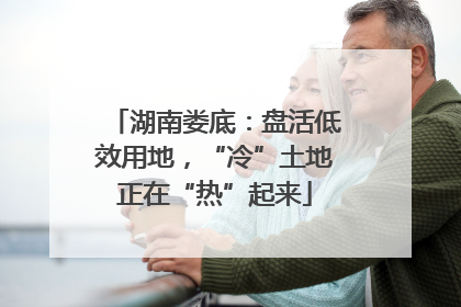 湖南娄底：盘活低效用地，“冷”土地正在“热”起来