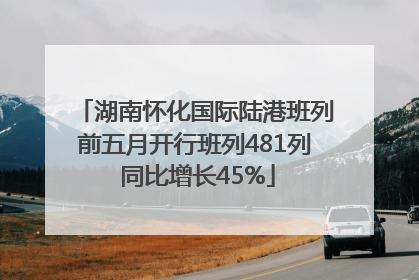 湖南怀化国际陆港班列前五月开行班列481列 同比增长45%