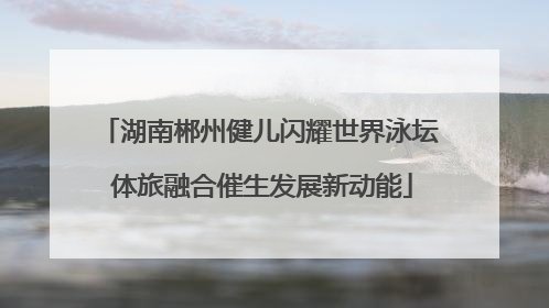 湖南郴州健儿闪耀世界泳坛 体旅融合催生发展新动能