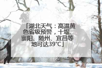 湖北天气：高温黄色省级预警，十堰、襄阳、随州、宜昌等地可达39℃