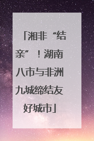 湘非“结亲”！湖南八市与非洲九城缔结友好城市