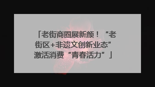 老街商圈展新颜！“老街区+非遗文创新业态”激活消费“青春活力”