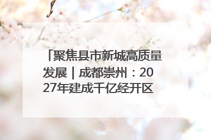 聚焦县市新城高质量发展｜成都崇州：2027年建成千亿经开区、2029年GDP突破750亿元