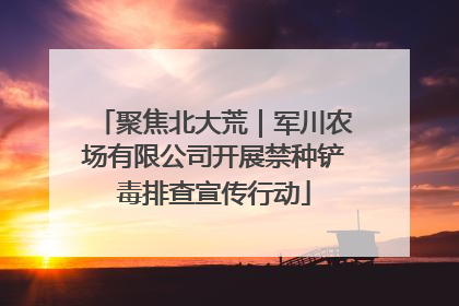 聚焦北大荒｜军川农场有限公司开展禁种铲毒排查宣传行动