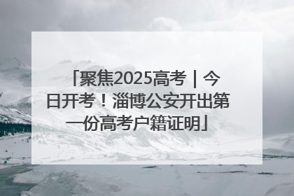 聚焦2025高考｜今日开考！淄博公安开出第一份高考户籍证明