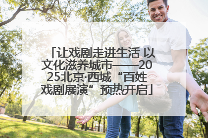 让戏剧走进生活 以文化滋养城市——2025北京·西城“百姓戏剧展演”预热开启