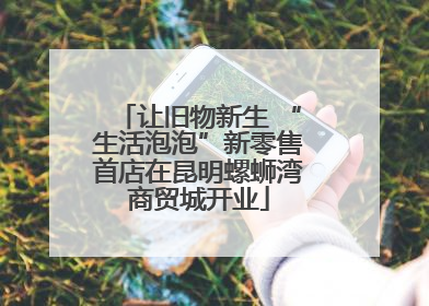 让旧物新生 “生活泡泡”新零售首店在昆明螺蛳湾商贸城开业