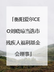 衡阳爱尔CEO刘晓琼当选市残疾人福利基金会理事