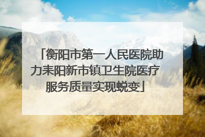 衡阳市第一人民医院助力耒阳新市镇卫生院医疗服务质量实现蜕变