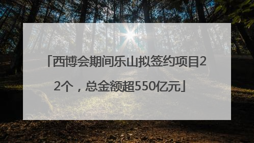 西博会期间乐山拟签约项目22个，总金额超550亿元